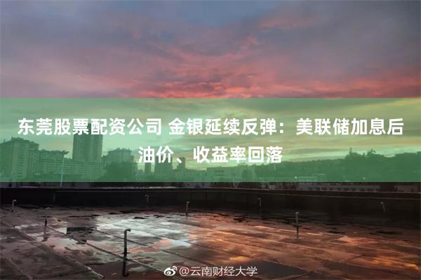 东莞股票配资公司 金银延续反弹：美联储加息后油价、收益率回落