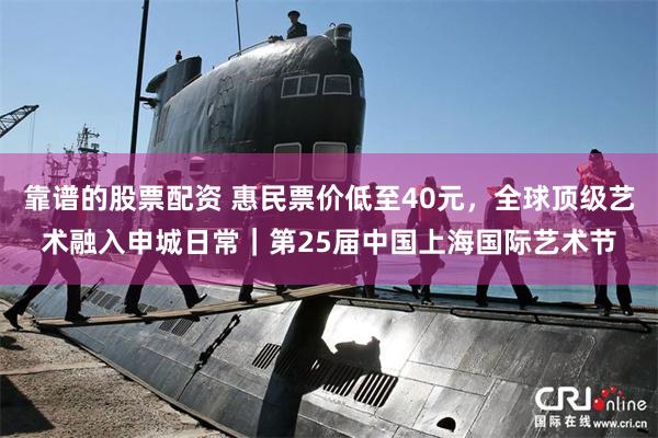 靠谱的股票配资 惠民票价低至40元，全球顶级艺术融入申城日常｜第25届中国上海国际艺术节