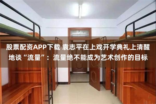 股票配资APP下载 袁志平在上戏开学典礼上清醒地谈“流量”：流量绝不能成为艺术创作的目标