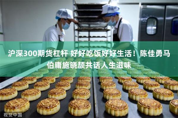 沪深300期货杠杆 好好吃饭好好生活！陈佳勇马伯庸施晓颉共话人生滋味
