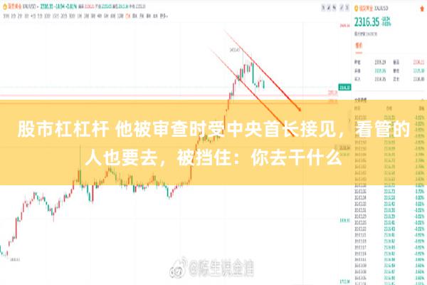 股市杠杠杆 他被审查时受中央首长接见,看管的人也要去,被挡住:你去干什么