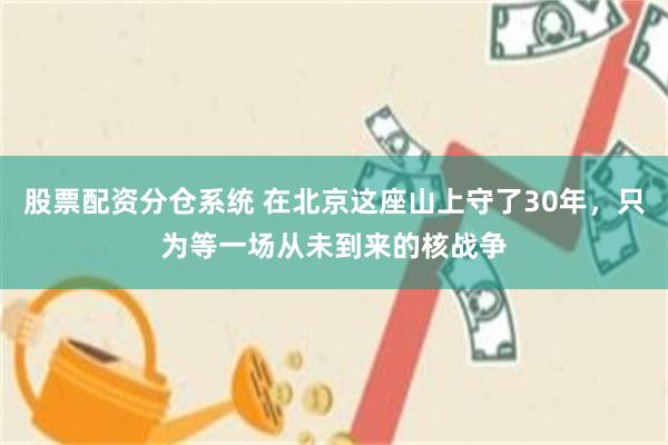 股票配资分仓系统 在北京这座山上守了30年，只为等一场从未到来的核战争