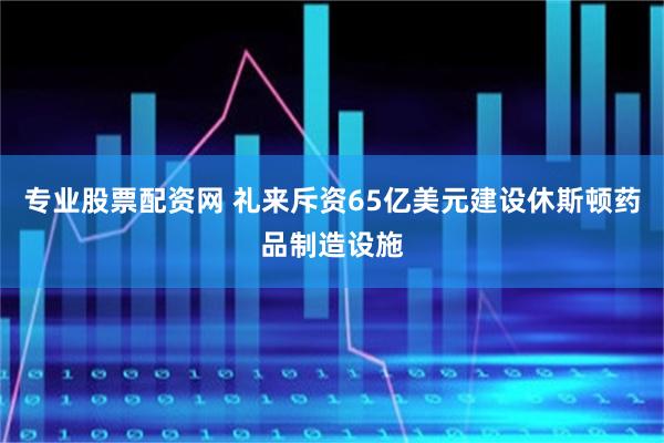 专业股票配资网 礼来斥资65亿美元建设休斯顿药品制造设施