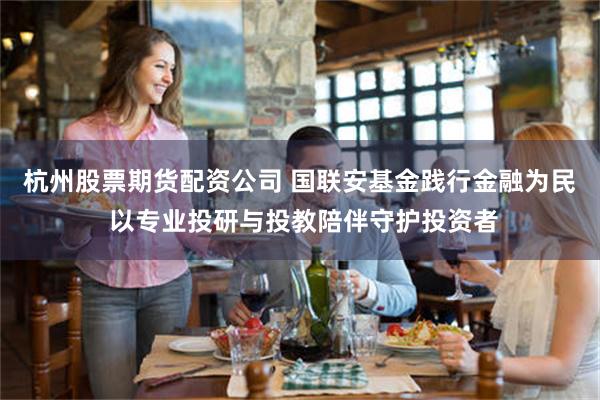 杭州股票期货配资公司 国联安基金践行金融为民 以专业投研与投教陪伴守护投资者
