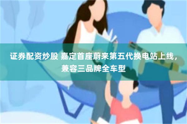证券配资炒股 嘉定首座蔚来第五代换电站上线，兼容三品牌全车型