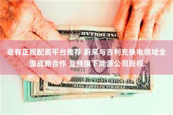 谁有正规配资平台推荐 蔚来与吉利充换电领域全面战略合作 互持旗下能源公司股权