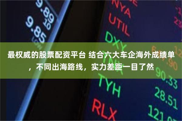 最权威的股票配资平台 结合六大车企海外成绩单,不同出海路线,实力差距一目了然