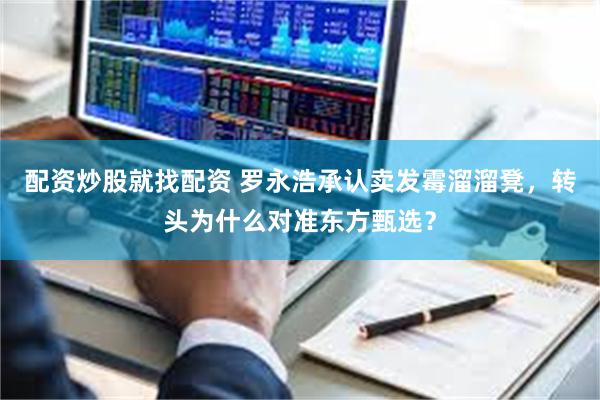 配资炒股就找配资 罗永浩承认卖发霉溜溜凳，转头为什么对准东方甄选？