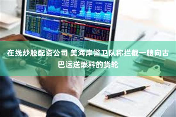 在线炒股配资公司 美海岸警卫队称拦截一艘向古巴运送燃料的货轮