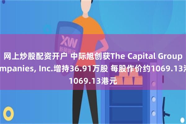 网上炒股配资开户 中际旭创获The Capital Group Companies, Inc.增持36.91万股 每股作价约1069.13港元