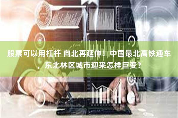 股票可以用杠杆 向北再延伸！中国最北高铁通车，东北林区城市迎来怎样巨变？