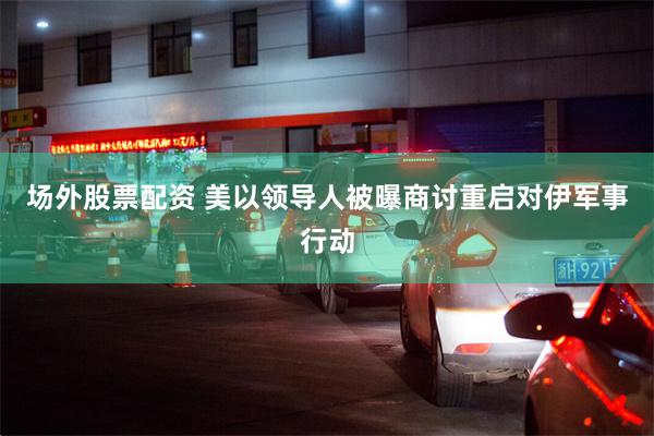 场外股票配资 美以领导人被曝商讨重启对伊军事行动