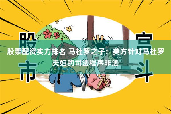 股票配资实力排名 马杜罗之子：美方针对马杜罗夫妇的司法程序非法
