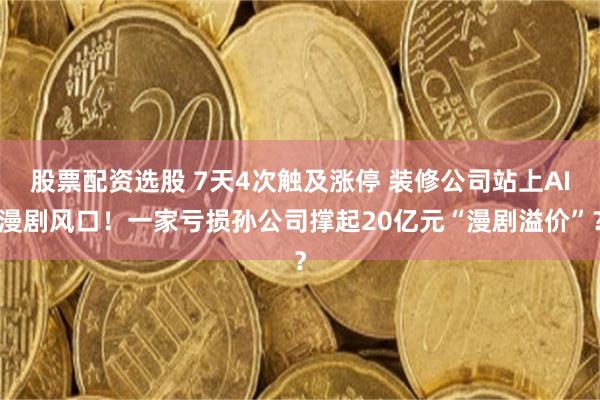 股票配资选股 7天4次触及涨停 装修公司站上AI漫剧风口！一家亏损孙公司撑起20亿元“漫剧溢价”？