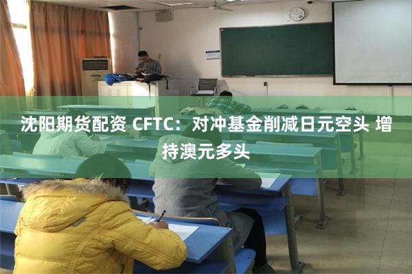 沈阳期货配资 CFTC：对冲基金削减日元空头 增持澳元多头