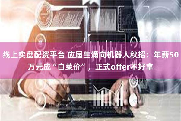 线上实盘配资平台 应届生涌向机器人秋招:年薪50万元成“白菜价”,正式offer不好拿
