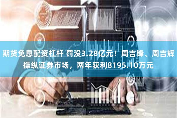 期货免息配资杠杆 罚没3.28亿元！周吉锋、周吉辉操纵证券市场，两年获利8195.10万元